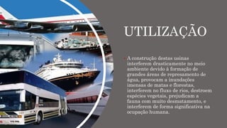 UTILIZAÇÃO
 A construção destas usinas
interferem drasticamente no meio
ambiente devido à formação de
grandes áreas de represamento de
água, provocam a inundações
imensas de matas e florestas,
interferem no fluxo de rios, destroem
espécies vegetais, prejudicam a
fauna com muito desmatamento, e
interferem de forma significativa na
ocupação humana.
 
