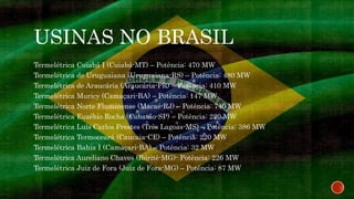 USINAS NO BRASIL
Termelétrica Cuiabá I (Cuiabá-MT) – Potência: 470 MW
Termelétrica de Uruguaiana (Uruguaiana-RS) – Potência: 480 MW
Termelétrica de Araucária (Araucária-PR) – Potência: 410 MW
Termelétrica Muricy (Camaçari-BA) – Potência: 147 MW
Termelétrica Norte Fluminense (Macaé-RJ) – Potência: 740 MW
Termelétrica Euzébio Rocha (Cubatão-SP) – Potência: 220 MW
Termelétrica Luís Carlos Prestes (Três Lagoas-MS) – Potência: 386 MW
Termelétrica Termoceará (Caucaia-CE) – Potência: 220 MW
Termelétrica Bahia I (Camaçari-BA) – Potência: 32 MW
Termelétrica Aureliano Chaves (Ibirité-MG)- Potência: 226 MW
Termelétrica Juiz de Fora (Juiz de Fora-MG) – Potência: 87 MW
 