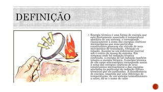  Energia térmica é uma forma de energia que
está diretamente associada à temperatura
absoluta de um sistema, e corresponde
classicamente à soma das energias cinéticas
microscópicas que suas partículas
constituintes possuem em virtude de seus
movimentos de translação, vibração ou
rotação. Assume-se um referencial inercial
sob o centro de massa do sistema. Em
sistemas onde há radiação térmica
confinada, a energia de tal radiação também
integra a energia térmica. A energia térmica
de um corpo macroscópico corresponde assim
à soma das energias cinéticas de seus
constituintes microscópicos e das energias
atreladas às partículas de radiação (fótons
térmicos) por ele confinadas. À transferência
de energia, impelida por uma diferença de
temperaturas, de um sistema termodinâmico
a outro, dá-se o nome de calor.
 