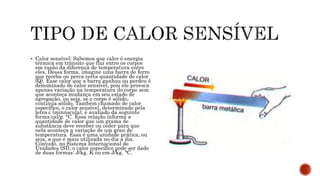  Calor sensível: Sabemos que calor é energia
térmica em trânsito que flui entre os corpos
em razão da diferença de temperatura entre
eles. Dessa forma, imagine uma barra de ferro
que receba ou perca certa quantidade de calor
(Q). Esse calor que a barra ganhou ou perdeu é
denominado de calor sensível, pois ele provoca
apenas variação na temperatura do corpo sem
que aconteça mudança em seu estado de
agregação, ou seja, se o corpo é sólido,
continua sólido. Também chamado de calor
específico, o calor sensível, determinado pela
letra c (minúscula), é avaliado da seguinte
forma:cal/g. °C. Essa relação informa a
quantidade de calor que um grama de
substância deve receber ou ceder para que
nela aconteça a variação de um grau de
temperatura. Essa é uma unidade prática, ou
seja, a que é mais utilizada no dia a dia.
Contudo, no Sistema Internacional de
Unidades (SI), o calor específico pode ser dado
de duas formas: J/kg. K ou em J/kg. °C.
 