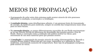  A propagação do calor entre dois sistemas pode ocorrer através de três processos
diferentes: a condução, a convecção e a irradiação.
 A condução térmica, como detalharemos adiante, é um processo lento de transmissão
de energia, de molécula para molécula, sempre no sentido das temperaturas mais altas
para as mais baixas.
 Na convecção térmica, as partes diferentemente aquecidas de um fluido movimentam-
se no seu interior devido às diferenças de densidades das porções quente e fria do
fluido. Tanto a convecção como a condução não podem ocorrer no vácuo, pois
necessitam de um meio material para que possam ocorrer.
 A irradiação é a propagação de energia através de ondas eletromagnéticas. Quando a
energia dessas ondas é absorvida por um corpo, intensifica-se a agitação de suas
moléculas, acarretando aumento de temperatura. Esse tipo de propagação energética
pode ocorrer no vácuo.
 