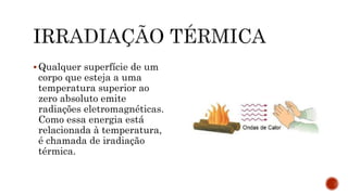  Qualquer superfície de um
corpo que esteja a uma
temperatura superior ao
zero absoluto emite
radiações eletromagnéticas.
Como essa energia está
relacionada à temperatura,
é chamada de iradiação
térmica.
 