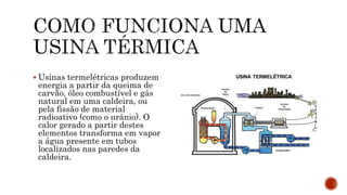  Usinas termelétricas produzem
energia a partir da queima de
carvão, óleo combustível e gás
natural em uma caldeira, ou
pela fissão de material
radioativo (como o urânio). O
calor gerado a partir destes
elementos transforma em vapor
a água presente em tubos
localizados nas paredes da
caldeira.
 
