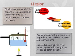 El calor
• El calor es una cantidad de
energía y es una expresión
del movimiento de las
moléculas que componen
un cuerpo.
Cuando el calor entra en un cuerpo
se produce calentamiento y cuando
sale, enfriamiento.
Incluso los objetos más fríos
poseen algo de calor porque sus
átomos se están moviendo
 