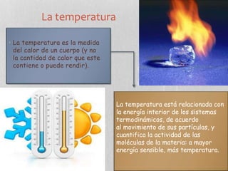 La temperatura
• La temperatura es la medida
del calor de un cuerpo (y no
la cantidad de calor que este
contiene o puede rendir).
La temperatura está relacionada con
la energía interior de los sistemas
termodinámicos, de acuerdo
al movimiento de sus partículas, y
cuantifica la actividad de las
moléculas de la materia: a mayor
energía sensible, más temperatura.
 