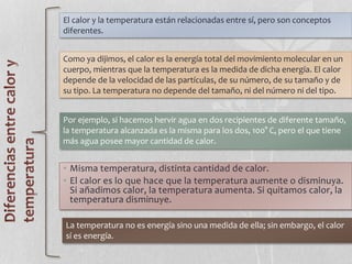 • Misma temperatura, distinta cantidad de calor.
• El calor es lo que hace que la temperatura aumente o disminuya.
Si añadimos calor, la temperatura aumenta. Si quitamos calor, la
temperatura disminuye.
El calor y la temperatura están relacionadas entre sí, pero son conceptos
diferentes.
Como ya dijimos, el calor es la energía total del movimiento molecular en un
cuerpo, mientras que la temperatura es la medida de dicha energía. El calor
depende de la velocidad de las partículas, de su número, de su tamaño y de
su tipo. La temperatura no depende del tamaño, ni del número ni del tipo.
Por ejemplo, si hacemos hervir agua en dos recipientes de diferente tamaño,
la temperatura alcanzada es la misma para los dos, 100° C, pero el que tiene
más agua posee mayor cantidad de calor.
La temperatura no es energía sino una medida de ella; sin embargo, el calor
sí es energía.
 