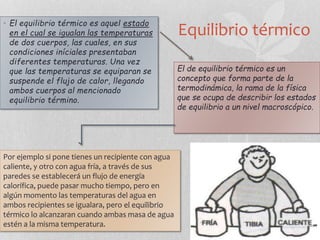 Equilibrio térmico
• El equilibrio térmico es aquel estado
en el cual se igualan las temperaturas
de dos cuerpos, las cuales, en sus
condiciones iníciales presentaban
diferentes temperaturas. Una vez
que las temperaturas se equiparan se
suspende el flujo de calor, llegando
ambos cuerpos al mencionado
equilibrio término.
El de equilibrio térmico es un
concepto que forma parte de la
termodinámica, la rama de la física
que se ocupa de describir los estados
de equilibrio a un nivel macroscópico.
Por ejemplo si pone tienes un recipiente con agua
caliente, y otro con agua fría, a través de sus
paredes se establecerá un flujo de energía
calorífica, puede pasar mucho tiempo, pero en
algún momento las temperaturas del agua en
ambos recipientes se igualara, pero el equilibrio
térmico lo alcanzaran cuando ambas masa de agua
estén a la misma temperatura.
 