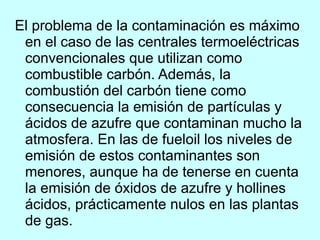 El problema de la contaminación es máximo en el caso de las centrales termoeléctricas convencionales que utilizan como combustible carbón. Además, la combustión del carbón tiene como consecuencia la emisión de partículas y ácidos de azufre que contaminan mucho la atmosfera. En las de fueloil los niveles de emisión de estos contaminantes son menores, aunque ha de tenerse en cuenta la emisión de óxidos de azufre y hollines ácidos, prácticamente nulos en las plantas de gas. 