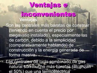 Ventajas e inconvenientes Ventajas Son las centrales más baratas de construir (teniendo en cuenta el precio por megavatio instalado), especialmente las de carbón, debido a la simplicidad (comparativamente hablando) de construcción y la energía generada de forma masiva. Las centrales de ciclo combinado de gas natural son mucho más baratas (alcanzan el 50%) que una termoeléctrica convencional ,  