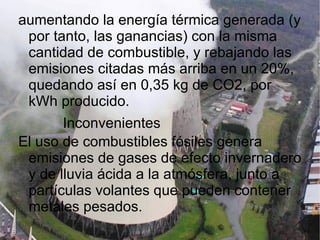 aumentando la energía térmica generada (y por tanto, las ganancias) con la misma cantidad de combustible, y rebajando las emisiones citadas más arriba en un 20%, quedando así en 0,35 kg de CO2, por kWh producido. Inconvenientes El uso de combustibles fósiles genera emisiones de gases de efecto invernadero y de lluvia ácida a la atmósfera, junto a partículas volantes que pueden contener metales pesados. 