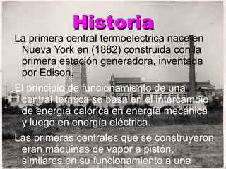 Historia La primera central termoelectrica nace en Nueva York en (1882) construida con la primera estación generadora, inventada por Edison.  El principio de funcionamiento de una central térmica se basa en el intercambio de energía calórica en energía mecánica y luego en energía eléctrica. Las primeras centrales que se construyeron eran máquinas de vapor a pistón, similares en su funcionamiento a una locomotora y  