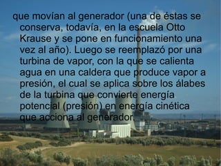 que movían al generador (una de éstas se conserva, todavía, en la escuela Otto Krause y se pone en funcionamiento una vez al año). Luego se reemplazó por una turbina de vapor, con la que se calienta agua en una caldera que produce vapor a presión, el cual se aplica sobre los álabes de la turbina que convierte energía potencial (presión) en energía cinética que acciona al generador. 