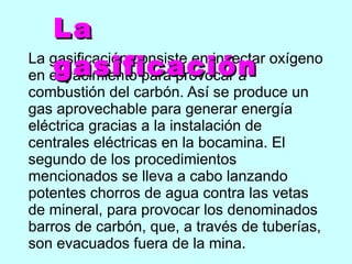 La gasificación consiste en inyectar oxígeno en el yacimiento para provocar a combustión del carbón. Así se produce un gas aprovechable para generar energía eléctrica gracias a la instalación de centrales eléctricas en la bocamina. El segundo de los procedimientos mencionados se lleva a cabo lanzando potentes chorros de agua contra las vetas de mineral, para provocar los denominados barros de carbón, que, a través de tuberías, son evacuados fuera de la mina.  La gasificación 