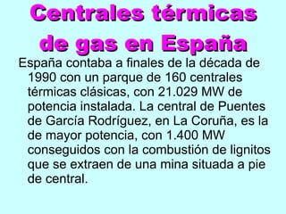 Centrales térmicas de gas en España España contaba a finales de la década de 1990 con un parque de 160 centrales térmicas clásicas, con 21.029 MW de potencia instalada. La central de Puentes de García Rodríguez, en La Coruña, es la de mayor potencia, con 1.400 MW conseguidos con la combustión de lignitos que se extraen de una mina situada a pie de central. 