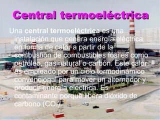 Central termoeléctrica Una  central termoeléctrica  es una instalación que genera energía eléctrica en forma de calor a partir de la combustión de combustibles fósiles como petróleo, gas natural o carbón. Este calor es empleado por un ciclo termodinámico convencional para mover un alternador y producir energía eléctrica. Es contaminante porque libera dióxido de carbono (CO 2 ). 