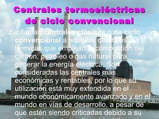 Centrales termoeléctricas de ciclo convencional Se llaman  centrales clásicas  o  de ciclo convencional  a aquellas centrales térmicas que emplean la combustión del carbón, petroleo o gas natural para generar la energía eléctrica. Son consideradas las centrales más económicas y rentables, por lo que su utilización está muy extendida en el mundo económicamente avanzado y en el mundo en vías de desarrollo, a pesar de que estén siendo criticadas debido a su elevado impacto medioambiental. 