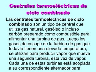 Centrales termoeléctricas de ciclo combinado Las  centrales termoélectricas de ciclo combinado  son un tipo de central que utiliza gas natural, gasóleo o incluso carbón preparado como combustible para alimentar una turbina de gas. Luego los gases de escape de la turbina de gas que todavía tienen una elevada temperatura, se utilizan para producir vapor que mueve una segunda turbina, esta vez de vapor. Cada una de estas turbinas está acoplada a su correspondiente alternador para generar 