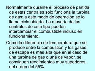 Normalmente durante el proceso de partida de estas centrales solo funciona la turbina de gas; a este modo de operación se lo llama ciclo abierto. La mayoría de las centrales de este tipo pueden intercambiar el combustible incluso en funcionamiento. Como la diferencia de temperatura que se produce entre la combustión y los gases de escape es más alta que en el caso de una turbina de gas o una de vapor, se consiguen rendimientos muy superiores, del orden del 55%. 