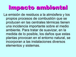 Impacto ambiental La emisión de residuos a la atmósfera y los propios procesos de combustión que se producen en las centrales térmicas tienen una incidencia importante sobre el medio ambiente. Para tratar de suavizar, en la medida de lo posible, los daños que estas plantas provocan en el entorno natural, se incorporan a las instalaciones diversos elementos y sistemas. 