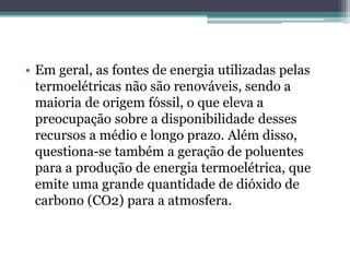 • Em geral, as fontes de energia utilizadas pelas
termoelétricas não são renováveis, sendo a
maioria de origem fóssil, o que eleva a
preocupação sobre a disponibilidade desses
recursos a médio e longo prazo. Além disso,
questiona-se também a geração de poluentes
para a produção de energia termoelétrica, que
emite uma grande quantidade de dióxido de
carbono (CO2) para a atmosfera.
 