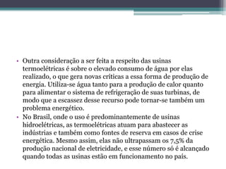 • Outra consideração a ser feita a respeito das usinas
termoelétricas é sobre o elevado consumo de água por elas
realizado, o que gera novas críticas a essa forma de produção de
energia. Utiliza-se água tanto para a produção de calor quanto
para alimentar o sistema de refrigeração de suas turbinas, de
modo que a escassez desse recurso pode tornar-se também um
problema energético.
• No Brasil, onde o uso é predominantemente de usinas
hidroelétricas, as termoelétricas atuam para abastecer as
indústrias e também como fontes de reserva em casos de crise
energética. Mesmo assim, elas não ultrapassam os 7,5% da
produção nacional de eletricidade, e esse número só é alcançado
quando todas as usinas estão em funcionamento no país.
 