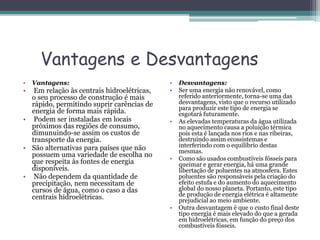 Vantagens e Desvantagens
• Vantagens:
• Em relação às centrais hidroelétricas,
o seu processo de construção é mais
rápido, permitindo suprir carências de
energia de forma mais rápida.
• Podem ser instaladas em locais
próximos das regiões de consumo,
dimunuindo-se assim os custos de
transporte da energia.
• São alternativas para países que não
possuem uma variedade de escolha no
que respeita às fontes de energia
disponíveis.
• Não dependem da quantidade de
precipitação, nem necessitam de
cursos de água, como o caso a das
centrais hidroelétricas.
• Desvantagens:
• Ser uma energia não renovável, como
referido anteriormente, torna-se uma das
desvantagens, visto que o recurso utilizado
para produzir este tipo de energia se
esgotará futuramente.
• As elevadas temperaturas da água utilizada
no aquecimento causa a poluição térmica
pois esta é lançada nos rios e nas ribeiras,
destruindo assim ecossistemas e
interferindo com o equilíbrio destas
mesmas.
• Como são usados combustíveis fósseis para
queimar e gerar energia, há uma grande
libertação de poluentes na atmosfera. Estes
poluentes são responsáveis pela criação do
efeito estufa e do aumento do aquecimento
global do nosso planeta. Portanto, este tipo
de produção de energia elétrica é altamente
prejudicial ao meio ambiente.
• Outra desvantagem é que o custo final deste
tipo energia é mais elevado do que a gerada
em hidroelétricas, em função do preço dos
combustíveis fósseis.
 