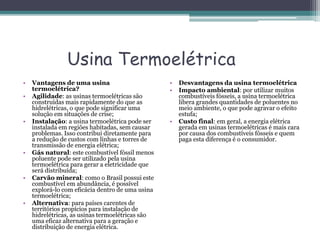 Usina Termoelétrica
• Vantagens de uma usina
termoelétrica?
• Agilidade: as usinas termoelétricas são
construídas mais rapidamente do que as
hidrelétricas, o que pode significar uma
solução em situações de crise;
• Instalação: a usina termoelétrica pode ser
instalada em regiões habitadas, sem causar
problemas. Isso contribui diretamente para
a redução de custos com linhas e torres de
transmissão de energia elétrica;
• Gás natural: este combustível fóssil menos
poluente pode ser utilizado pela usina
termoelétrica para gerar a eletricidade que
será distribuída;
• Carvão mineral: como o Brasil possui este
combustível em abundância, é possível
explorá-lo com eficácia dentro de uma usina
termoelétrica;
• Alternativa: para países carentes de
territórios propícios para instalação de
hidrelétricas, as usinas termoelétricas são
uma eficaz alternativa para a geração e
distribuição de energia elétrica.
• Desvantagens da usina termoelétrica
• Impacto ambiental: por utilizar muitos
combustíveis fósseis, a usina termoelétrica
libera grandes quantidades de poluentes no
meio ambiente, o que pode agravar o efeito
estufa;
• Custo final: em geral, a energia elétrica
gerada em usinas termoelétricas é mais cara
por causa dos combustíveis fósseis e quem
paga esta diferença é o consumidor.
 