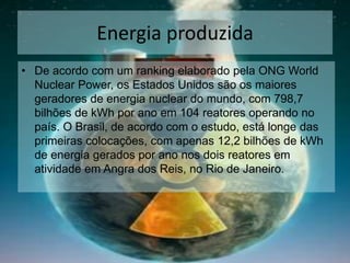 Energia produzida
• De acordo com um ranking elaborado pela ONG World
Nuclear Power, os Estados Unidos são os maiores
geradores de energia nuclear do mundo, com 798,7
bilhões de kWh por ano em 104 reatores operando no
país. O Brasil, de acordo com o estudo, está longe das
primeiras colocações, com apenas 12,2 bilhões de kWh
de energia gerados por ano nos dois reatores em
atividade em Angra dos Reis, no Rio de Janeiro.
 
