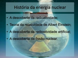 História da energia nuclear
• A descoberta da radioatividade;
• Teoria da relatividade de Albert Einstein;
• A descoberta da radioatividade artificial;
• A descoberta da fissão nuclear.
 