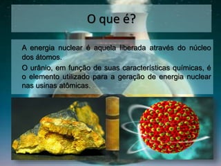 O que é?
A energia nuclear é aquela liberada através do núcleo
dos átomos.
O urânio, em função de suas características químicas, é
o elemento utilizado para a geração de energia nuclear
nas usinas atômicas.
 