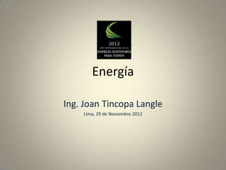 Energía

Ing. Joan Tincopa Langle
    Lima, 29 de Noviembre 2012
 