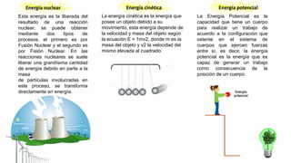 Energía nuclear
Esta energía es la liberada del
resultado de una reacción
nuclear, se puede obtener
mediante dos tipos de
procesos, el primero es por
Fusión Nuclear y el segundo es
por Fisión Nuclear. En las
reacciones nucleares se suele
liberar una grandísima cantidad
de energía debido en parte a la
masa
de partículas involucradas en
este proceso, se transforma
directamente en energía.
Energía cinética
La energía cinética es la energía que
posee un objeto debido a su
movimiento, esta energía depende de
la velocidad y masa del objeto según
la ecuación E = 1mv2, donde m es la
masa del objeto y v2 la velocidad del
mismo elevada al cuadrado.
Energía potencial
La Energía Potencial es la
capacidad que tiene un cuerpo
para realizar un trabajo de
acuerdo a la configuración que
ostente en el sistema de
cuerpos que ejercen fuerzas
entre sí, es decir, la energía
potencial es la energía que es
capaz de generar un trabajo
como consecuencia de la
posición de un cuerpo.
 
