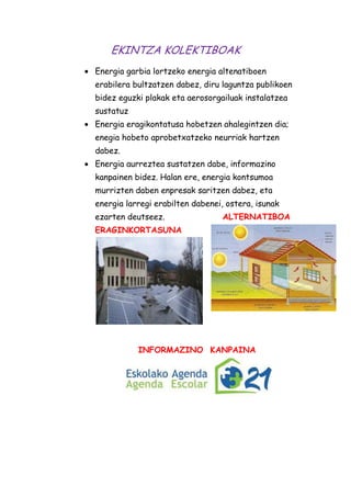 EKINTZA KOLEKTIBOAK
Energia garbia lortzeko energia altenatiboen
erabilera bultzatzen dabez, diru laguntza publikoen
bidez eguzki plakak eta aerosorgailuak instalatzea
sustatuz
Energia eragikontatusa hobetzen ahalegintzen dia;
enegia hobeto aprobetxatzeko neurriak hartzen
dabez.
Energia aurreztea sustatzen dabe, informazino
kanpainen bidez. Halan ere, energia kontsumoa
murrizten daben enpresak saritzen dabez, eta
energia larregi erabilten dabenei, ostera, isunak
ezarten deutseez.

ALTERNATIBOA

ERAGINKORTASUNA

INFORMAZINO KANPAINA

 
