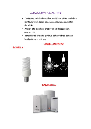BANAKAKO EKINTZAK
Kontsumo txikiko bonbillak erabiltea, ohiko bonbillek
kontsumitzen daben energiaren laurena erabilten
dabelako.
Argiak eta makinak, erabilten ez dogozanean,
amatatzea.
Berokuntza eta aire girotua beharrezkoa danean
besterik ez erabiltea.
ARGIA AMATATU
BONBILA

BEROGAILUA

 