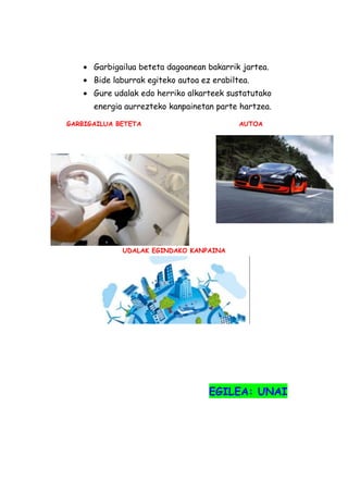 Garbigailua beteta dagoanean bakarrik jartea.
Bide laburrak egiteko autoa ez erabiltea.
Gure udalak edo herriko alkarteek sustatutako
energia aurrezteko kanpainetan parte hartzea.
GARBIGAILUA BETETA

AUTOA

UDALAK EGINDAKO KANPAINA

EGILEA: UNAI

 
