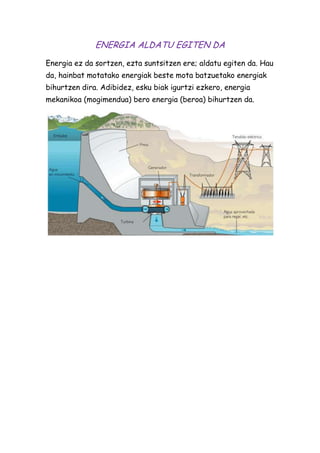 ENERGIA ALDATU EGITEN DA
Energia ez da sortzen, ezta suntsitzen ere; aldatu egiten da. Hau
da, hainbat motatako energiak beste mota batzuetako energiak
bihurtzen dira. Adibidez, esku biak igurtzi ezkero, energia
mekanikoa (mogimendua) bero energia (beroa) bihurtzen da.

 