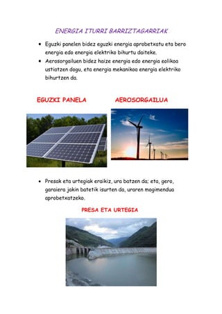 ENERGIA ITURRI BARRIZTAGARRIAK
Eguzki panelen bidez eguzki energia aprobetxatu eta bero
energia edo energia elektriko bihurtu daiteke.
Aerosorgailuen bidez haize energia edo energia eolikoa
ustiatzen dogu, eta energia mekanikoa energia elektriko
bihurtzen da.

EGUZKI PANELA

AEROSORGAILUA

Presak eta urtegiak eraikiz, ura batzen da; eta, gero,
garaiera jakin batetik isurten da, uraren mogimendua
aprobetxatzeko.
PRESA ETA URTEGIA

 