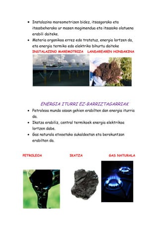 Instalazino mareomotrizen bidez, itsasgorako eta
itsasbeherako ur masen mogimendua eta itsasoko olatuena
erabili daiteke.
Materia organikoa errez edo tratatuz, energia lortzen da,
eta energia termiko edo elektriko bihurtu daiteke
INSTALAZINO MAREMOTRIZA

LANDAREAREN HONDAKINA

ENERGIA ITURRI EZ-BARRIZTAGARRIAK
Petroleoa mundo osoan gehien erabilten dan energia iturria
da.
Ikatza erabiliz, central termikoek energia elektrikoa
lortzen dabe.
Gas naturala etxeetako sukaldeetan eta berokuntzan
erabilten da.

PETROLEOA

IKATZA

GAS NATURALA

 