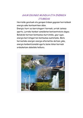 GAUR EGUNGO MUNDUA ETA ENERGIA
ITURRIAK
Herrialde garatuek eta garapen bidean gagozan herrialdeek
energia asko kontsumitsen dabe.
Energia iturri ez-barriztagarri horreek, urriak izateaz
aparte, Lurreko hainbat zonaldetan kontzentratuta dagoz.
Baliabide horreen kontsumoa murrizteko, gaur egun,
energia barriztagarrien kontsumoa sustatzeko. Mota
horreetako energiei energia alternatibo deitzen jake,
energia konbentzionalak agortu baino lehen horreek
ordezkatzen dabelako helburu.

 