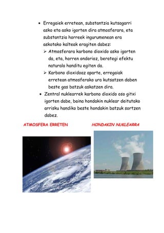 Erregaiek erretean, substantzia kutsagarri
asko eta asko igorten dira atmosferara, eta
substantzia horreek ingurumenean era
askotako kalteak eragiten dabez:
 Atmosferara karbono dioxido asko igorten
da, eta, horren ondorioz, berotegi efektu
naturala handitu egiten da.
 Karbono dioxidoaz aparte, erregaiak
erretean atmosferako ura kutsatzen daben
beste gas batzuk askatzen dira.
Zentral nuklearrek karbono dioxido oso gitxi
igorten dabe, baina hondakin nuklear deitutako
arrisku handiko beste hondakin batzuk sortzen
dabez.
ATMOSFERA ERRETEN

HONDAKIN NUKLEARRA

 