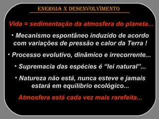 ENERGIA x DESENVOLVIMENTO   Vida = sedimentação da atmosfera do planeta... Mecanismo espontâneo induzido de acordo com variações de pressão e calor da Terra ! Processo evolutivo, dinâmico e irrecorrente...  Supremacia das espécies é “lei natural”... Natureza não está, nunca esteve e jamais estará em equilíbrio ecológico... Atmosfera está cada vez mais rarefeita... 