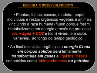 ENERGIA x DESENVOLVIMENTO   Plantas, folhas, cascas, madeira, papel, indivíduos e restos orgânicos vegetais e animais (incluindo a raça humana) fluem porque foram metabolizados em energia através do processo  luz + água + CO2  e (con) vivem, em ciclos variáveis,  ao longo do tempo geológico... Ao final dos ciclos orgânicos   a  energia fixada  em corpos sólidos será   lentamente   transformada em gases   e  líquidos  fósseis  conhecidos como   hidrocarbonetos  ou petróleo... 