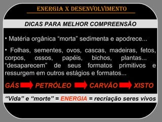 ENERGIA x DESENVOLVIMENTO   DICAS PARA MELHOR COMPREENSÃO Matéria orgânica “morta” sedimenta e apodrece...  Folhas, sementes, ovos, cascas, madeiras, fetos, corpos, ossos, papéis, bichos, plantas...  “desaparecem” de seus formatos primitivos e ressurgem em outros estágios e formatos... GÁS  PETRÓLEO  CARVÃO  XISTO “ Vida” e “morte”   =   ENERGIA  = recriação seres vivos 