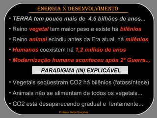 Professor Herbis Gonçalves   ENERGIA x DESENVOLVIMENTO   TERRA tem pouco mais de  4,6 bilhões de anos...   Reino  vegetal  tem maior peso e existe há  bilênios Reino  animal  eclodiu antes da Era atual, há  milênios  Humanos  coexistem há  1,2 milhão   de anos Modernização humana aconteceu após 2ª Guerra... PARADIGMA (IN) EXPLICÁVEL   Vegetais seqüestram CO2 há bilênios (fotossíntese) Animais não se alimentam de todos os vegetais... CO2 está desaparecendo gradual e  lentamente... 