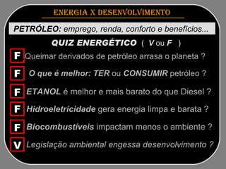 ENERGIA x DESENVOLVIMENTO   PETRÓLEO:  emprego, renda, conforto e benefícios...  QUIZ ENERGÉTICO   (  V  ou  F   )   Queimar derivados de petróleo arrasa o planeta ?   O que é melhor: TER  ou  CONSUMIR  petróleo ? ETANOL  é melhor e mais barato do que Diesel ? Hidroeletricidade  gera energia limpa e barata ? Biocombustíveis  impactam menos o ambiente ? Legislação ambiental engessa desenvolvimento ? F F F F F V 