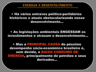 ENERGIA x DESENVOLVIMENTO   Há vários entraves político-partidários  históricos e atuais obstacularizando nosso desenvolvimento... As legislações ambientais ENGESSAM os investimentos e atrasam o desenvolvimento... Mas a  PRINCIPAL CAUSA  do péssimo desempenho sócio-econômico brasileiro é, sem dúvida, o  BAIXO CONSUMO DE ENERGIA , principalmente de petróleo e seus derivados... 