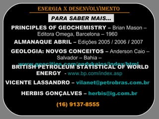 HERBIS GONÇALVES –  [email_address]   ENERGIA x DESENVOLVIMENTO   PARA SABER MAIS... PRINCIPLES OF GEOCHEMISTRY –  Brian Mason – Editora Omega, Barcelona – 1960  ALMANAQUE ABRIL –  Edições 2005 / 2006  /  2007  GEOLOGIA: NOVOS CONCEITOS –  Anderson Caio –   Salvador – Bahia –   www.geocities.com/andykaios/index/html   BRITISH PETROLEUM STATISTICAL OF WORLD ENERGY  -  www.bp.com/index.asp   VICENTE LASSANDRO –  [email_address]   (16) 9137-8555 