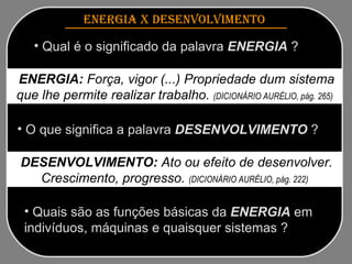 ENERGIA x DESENVOLVIMENTO   Qual é o significado da palavra  ENERGIA  ? Quais são as funções básicas da  ENERGIA  em indivíduos, máquinas e quaisquer sistemas ? ENERGIA:  Força, vigor (...) Propriedade dum sistema que lhe permite realizar trabalho.  (DICIONÁRIO AURÉLIO, pág. 265) O que significa a palavra  DESENVOLVIMENTO  ? DESENVOLVIMENTO:  Ato ou efeito de desenvolver. Crescimento, progresso.  (DICIONÁRIO AURÉLIO, pág. 222) 