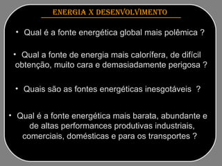 Qual é a fonte energética global mais polêmica ? ENERGIA x DESENVOLVIMENTO   Qual é a fonte energética mais barata, abundante e de altas performances produtivas industriais, comerciais, domésticas e para os transportes ?   Quais são as fontes energéticas inesgotáveis  ? Qual a fonte de energia mais calorífera, de difícil obtenção, muito cara e demasiadamente perigosa ? 