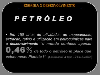 ENERGIA x DESENVOLVIMENTO   P E T R Ó L E O   Fonte inesgotável de energia Em 150 anos de atividades de mapeamento, extração, refino e utilização em petroquímicas para o  desenvolvimento  “o  mundo  conhece  apenas   0,46 %   de todo o petróleo in place que  existe neste Planeta !”   (Lasssandro  & Caio – PETROBRÁS)   